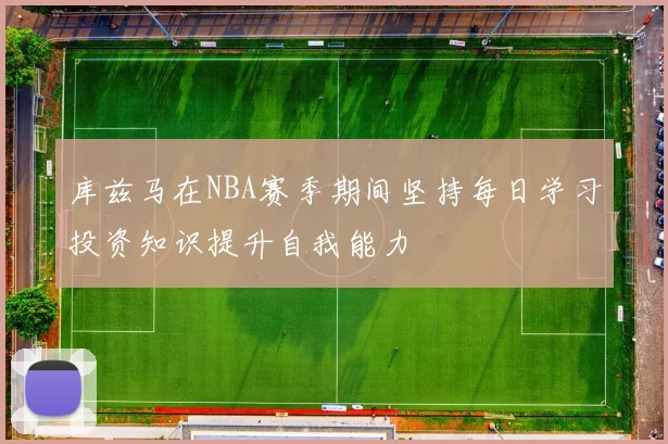 库兹马在NBA赛季期间坚持每日学习投资知识提升自我能力