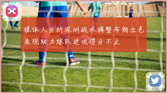 媒体人分析深圳战术调整布朗出色表现助力球队进攻得分不止