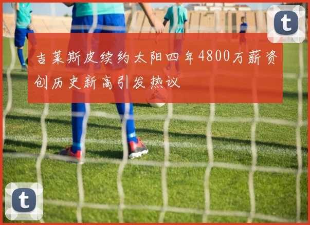 吉莱斯皮续约太阳四年4800万薪资创历史新高引发热议