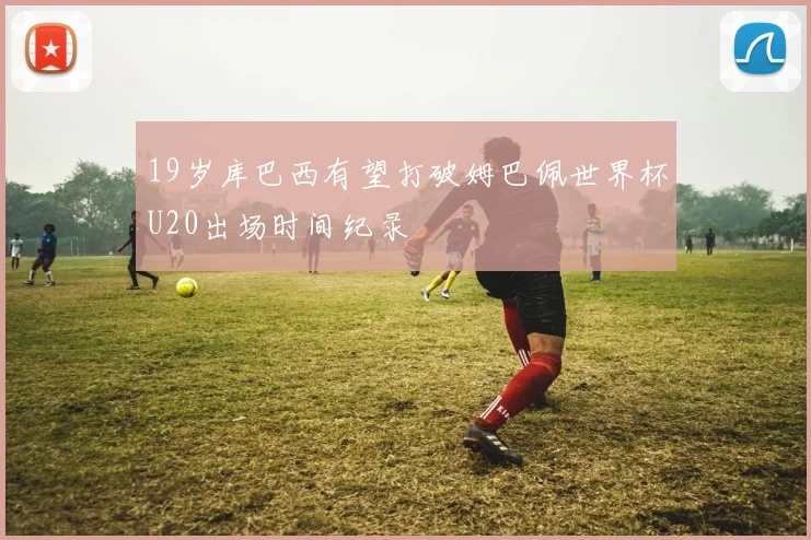 19岁库巴西有望打破姆巴佩世界杯U20出场时间纪录