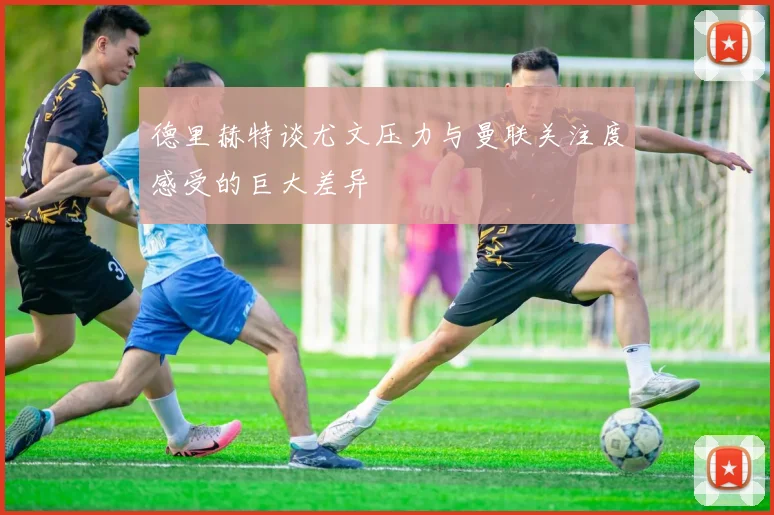 德里赫特谈尤文压力与曼联关注度感受的巨大差异