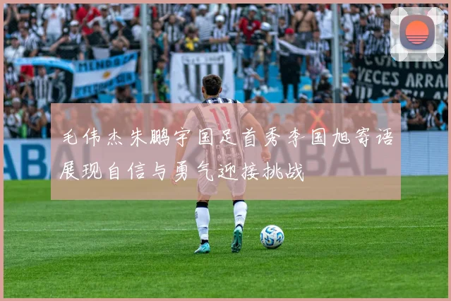 毛伟杰朱鹏宇国足首秀李国旭寄语展现自信与勇气迎接挑战