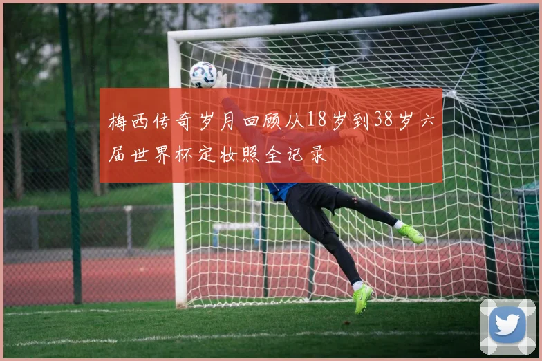 梅西传奇岁月回顾从18岁到38岁六届世界杯定妆照全记录