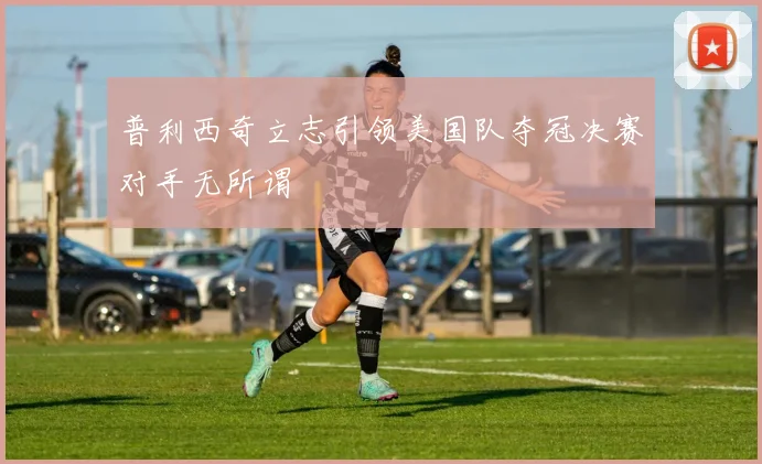 普利西奇立志引领美国队夺冠决赛对手无所谓