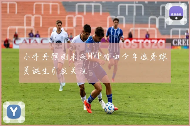 小乔丹预测未来MVP将由今年选秀球员诞生引发关注